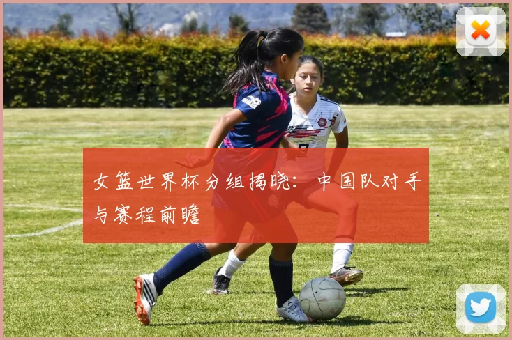 女篮世界杯分组揭晓：中国队对手与赛程前瞻