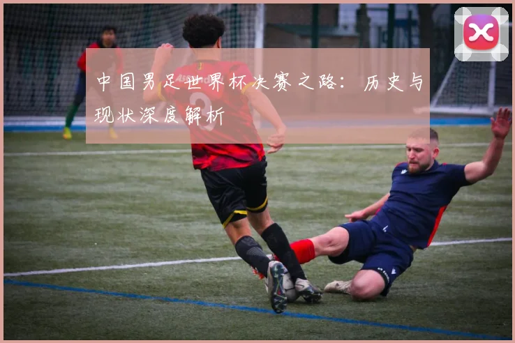 中国男足世界杯决赛之路：历史与现状深度解析