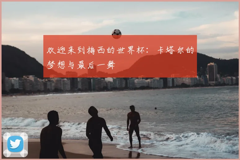 欢迎来到梅西的世界杯：卡塔尔的梦想与最后一舞