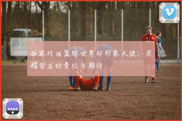 独家对话篮球世界杯形象大使:荣耀背后的责任与期待