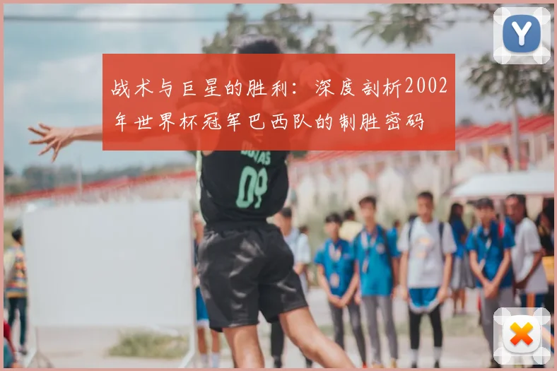 战术与巨星的胜利:深度剖析2002年世界杯冠军巴西队的制胜密码