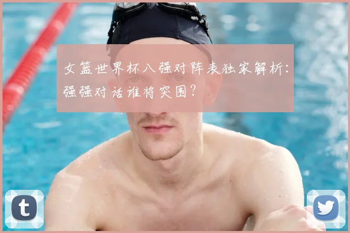 女篮世界杯八强对阵表独家解析：强强对话谁将突围？
