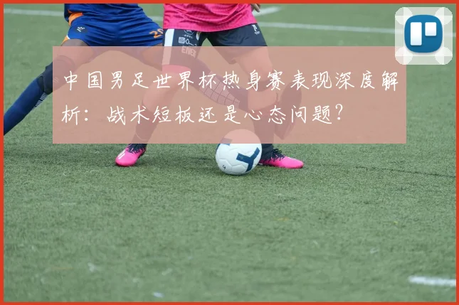 中国男足世界杯热身赛表现深度解析：战术短板还是心态问题？