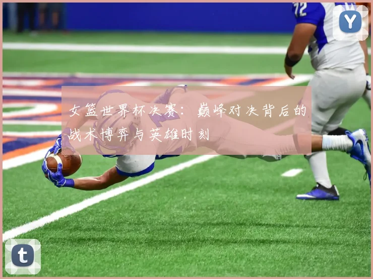 女篮世界杯决赛：巅峰对决背后的战术博弈与英雄时刻