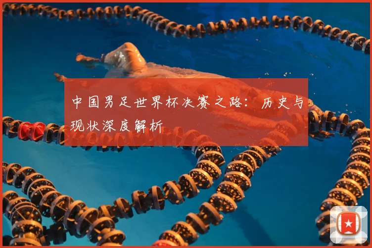 中国男足世界杯决赛之路：历史与现状深度解析