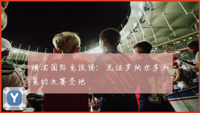 横滨国际竞技场：见证罗纳尔多加冕的决赛圣地