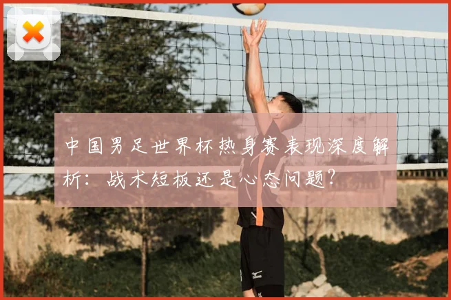 中国男足世界杯热身赛表现深度解析：战术短板还是心态问题？