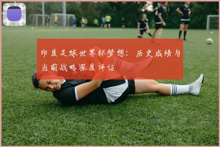 印度足球世界杯梦想：历史成绩与当前战略深度评估