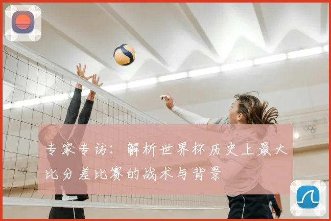 专家专访：解析世界杯历史上最大比分差比赛的战术与背景