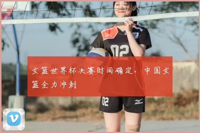 女篮世界杯决赛时间确定，中国女篮全力冲刺