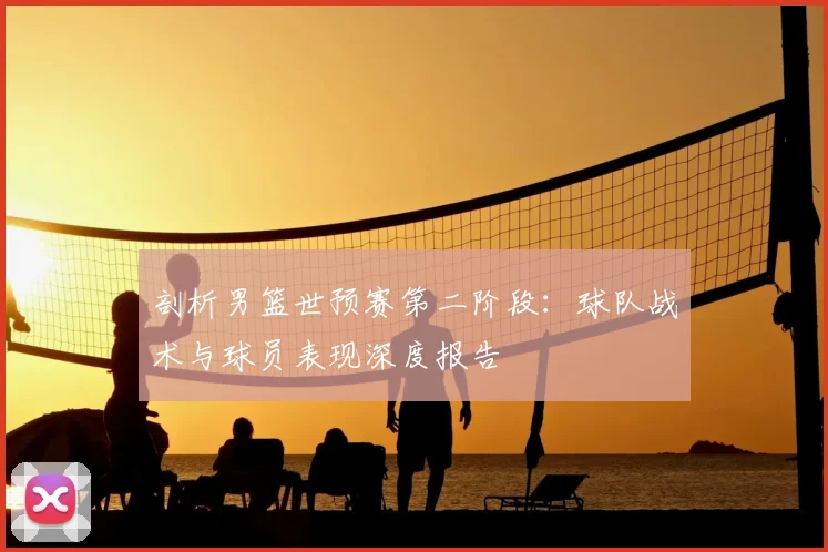 剖析男篮世预赛第二阶段:球队战术与球员表现深度报告