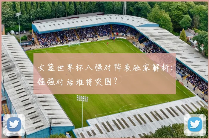 女篮世界杯八强对阵表独家解析：强强对话谁将突围？