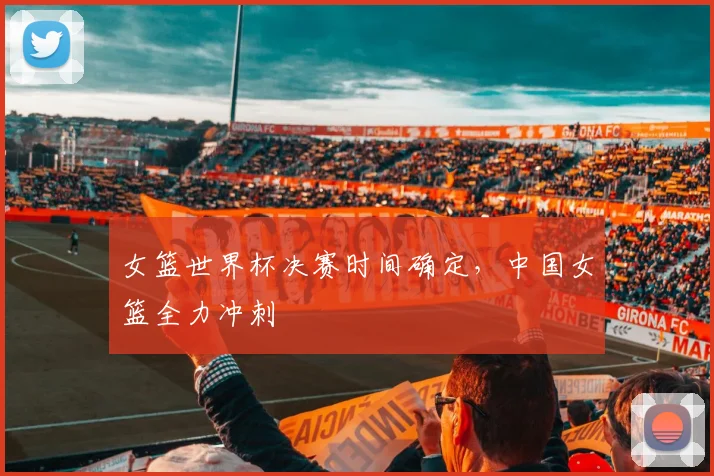 女篮世界杯决赛时间确定，中国女篮全力冲刺
