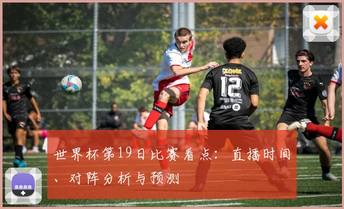 世界杯第19日比赛看点:直播时间、对阵分析与预测